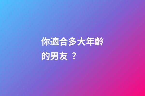 你適合多大年齡的男友？